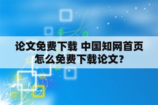 论文免费下载 中国知网首页怎么免费下载论文？