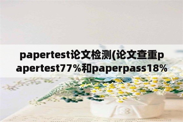 papertest论文检测(论文查重papertest77%和paperpass18%哪个比较准？)