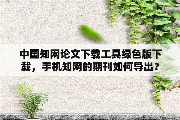 中国知网论文下载工具绿色版下载，手机知网的期刊如何导出？