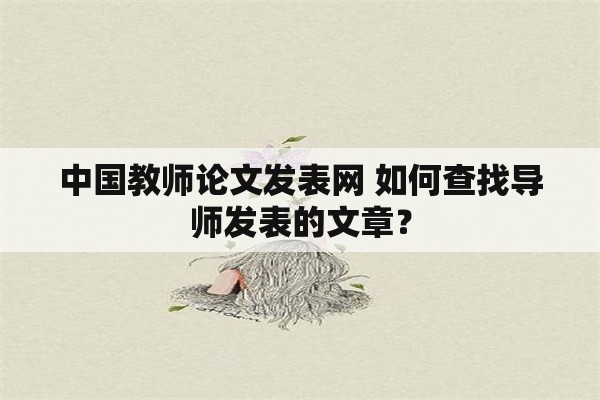 中国教师论文发表网 如何查找导师发表的文章？