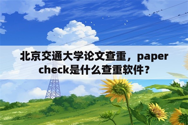 北京交通大学论文查重，papercheck是什么查重软件？