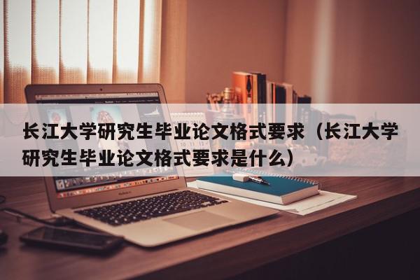 长江大学研究生毕业论文格式要求（长江大学研究生毕业论文格式要求是什么）